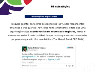 Informações importantes
BI estratégico
Pesquisa aponta: Para cerca de dois terços (61%) dos respondentes
britânicos e três quartos (71%) dos norte-americanos, é fato que uma
organização cujos executivos falam sobre seus negócios, marca e
valores nas redes é mais confiável do que outras que outras comandadas
por pessoas que não têm esse hábito. (The Global Social CEO 2014)
 