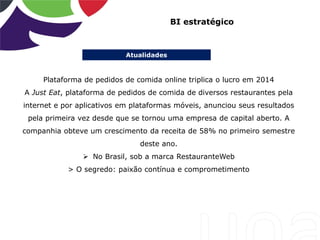 Atualidades
BI estratégico
Plataforma de pedidos de comida online triplica o lucro em 2014
A Just Eat, plataforma de pedidos de comida de diversos restaurantes pela
internet e por aplicativos em plataformas móveis, anunciou seus resultados
pela primeira vez desde que se tornou uma empresa de capital aberto. A
companhia obteve um crescimento da receita de 58% no primeiro semestre
deste ano.
 No Brasil, sob a marca RestauranteWeb
> O segredo: paixão contínua e comprometimento
 