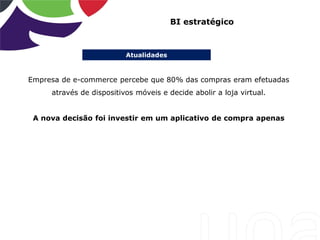 Atualidades
BI estratégico
Empresa de e-commerce percebe que 80% das compras eram efetuadas
através de dispositivos móveis e decide abolir a loja virtual.
A nova decisão foi investir em um aplicativo de compra apenas
 