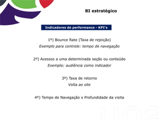 Indicadores de performance - KPI’s
BI estratégico
1º) Bounce Rate (Taxa de rejeição)
Exemplo para controle: tempo de navegação
2º) Acessos a uma determinada seção ou conteúdo
Exemplo: audiência como indicador
3º) Taxa de retorno
Volta ao site
4º) Tempo de Navegação x Profundidade da visita
 