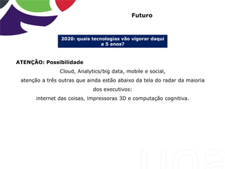 2020: quais tecnologias vão vigorar daqui
a 5 anos?
Futuro
ATENÇÃO: Possibilidade
Cloud, Analytics/big data, mobile e social,
atenção a três outras que ainda estão abaixo da tela do radar da maioria
dos executivos:
internet das coisas, impressoras 3D e computação cognitiva.
 