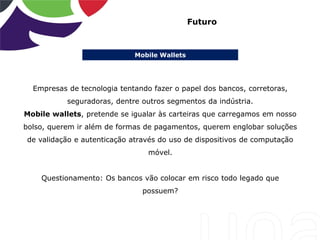 Mobile Wallets
Futuro
Empresas de tecnologia tentando fazer o papel dos bancos, corretoras,
seguradoras, dentre outros segmentos da indústria.
Mobile wallets, pretende se igualar às carteiras que carregamos em nosso
bolso, querem ir além de formas de pagamentos, querem englobar soluções
de validação e autenticação através do uso de dispositivos de computação
móvel.
Questionamento: Os bancos vão colocar em risco todo legado que
possuem?
 