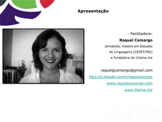 Apresentação
- Facilitadora:
Raquel Camargo
Jornalista, mestre em Estudos
de Linguagens (CEFET/MG)
e fundadora da Lhama.me
raquelgcamargo@gmail.com
https://br.linkedin.com/in/raquelcamargo
www.raquelcamargo.com
www.lhama.me
 
