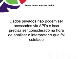 Sobre como acessar dados
Dados privados não podem ser
acessados via API‟s e isso
precisa ser considerado na hora
de analisar e interpretar o que foi
coletado
 