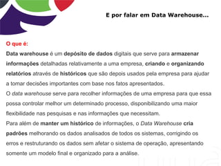 E por falar em Data Warehouse...
O que é:
Data warehouse é um depósito de dados digitais que serve para armazenar
informações detalhadas relativamente a uma empresa, criando e organizando
relatórios através de históricos que são depois usados pela empresa para ajudar
a tomar decisões importantes com base nos fatos apresentados.
O data warehouse serve para recolher informações de uma empresa para que essa
possa controlar melhor um determinado processo, disponibilizando uma maior
flexibilidade nas pesquisas e nas informações que necessitam.
Para além de manter um histórico de informações, o Data Warehouse cria
padrões melhorando os dados analisados de todos os sistemas, corrigindo os
erros e restruturando os dados sem afetar o sistema de operação, apresentando
somente um modelo final e organizado para a análise.
 