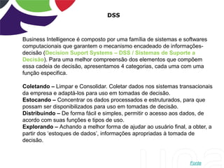 DSS
Business Intelligence é composto por uma família de sistemas e softwares
computacionais que garantem o mecanismo encadeado de informações-
decisão (Decision Suport Systems – DSS / Sistemas de Suporte a
Decisão). Para uma melhor compreensão dos elementos que compõem
essa cadeia de decisão, apresentamos 4 categorias, cada uma com uma
função especifica.
Coletando – Limpar e Consolidar. Coletar dados nos sistemas transacionais
da empresa e adaptá-los para uso em tomadas de decisão.
Estocando – Concentrar os dados processados e estruturados, para que
possam ser disponibilizados para uso em tomadas de decisão.
Distribuindo – De forma fácil e simples, permitir o acesso aos dados, de
acordo com suas funções e tipos de uso.
Explorando – Achando a melhor forma de ajudar ao usuário final, a obter, a
partir dos „estoques de dados‟, informações apropriadas à tomada de
decisão.
Fonte
 