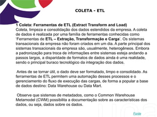COLETA - ETL
1 Coleta: Ferramentas de ETL (Extract Transform and Load)
Coleta, limpeza e consolidação dos dados estendidos da empresa. A coleta
de dados é realizada por uma família de ferramentas conhecidas como
„Ferramentas de ETL – Extração, Transformação e Carga‟. Os sistemas
transacionais da empresa não foram criados em um dia. A parte principal dos
sistemas transacionais da empresa são, usualmente, heterogêneos. Embora
a padronização para troca de informações entre sistemas esteja andando a
passos largos, a disparidade de formatos de dados ainda é uma realidade,
sendo o principal buraco tecnológico da integração dos dados.
Antes de se tornar útil, o dado deve ser formatado, limpo e consolidado. As
ferramentas de ETL permitem uma automação desses processos e o
gerenciamento do fluxo de execução das cargas, de forma a popular a base
de dados destino: Data Warehouse ou Data Mart.
Observe que sistemas de metadados, como o Common Warehouse
Metamodel (CWM) possibilita a documentação sobre as características dos
dados, ou seja, dados sobre os dados.
Fonte
 