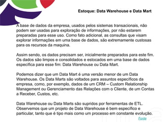Estoque: Data Warehouse e Data Mart
A base de dados da empresa, usados pelos sistemas transacionais, não
podem ser usadas para exploração de informações, por não estarem
preparadas para esse uso. Como fato adicional, as consultas que visam
explorar informações em uma base de dados, são extremamente custosas
para os recursos da maquina.
Assim sendo, os dados precisam ser, inicialmente preparados para este fim.
Os dados são limpos e consolidados e estocados em uma base de dados
específica para esse fim: Data Warehouse ou Data Mart.
Podemos dizer que um Data Mart é uma versão menor de um Data
Warehouse. Os Data Marts são voltados para assuntos específicos da
empresa, como, por exemplo, dados de um CRM – Custom Relationship
Management ou Gerenciamento das Relações com o Cliente, de um Contas
a Receber, Custos, etc.
Data Warehouse ou Data Marts são supridos por ferramentas de ETL.
Observemos que um projeto de Data Warehouse é bem específico e
particular, tanto que é tipo mais como um processo em constante evolução.
Fonte
 