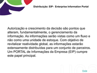 Distribuição: EIP- Enterprise Information Portal
Autorização e crescimento da decisão são pontos que
alteram, fundamentalmente, o gerenciamento da
informação. As informações serão vistas como um fluxo e
não como uma unidade de estoque. Com objetivo de
revitalizar reatividade global, as informações estarão
extensamente distribuídas para um conjunto de parceiros.
Um PORTAL de Informações da Empresa (EIP) cumpre
este papel principal.
Fonte
 