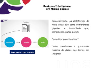 Business Intelligence
em Mídias Sociais
Essencialmente, as plataformas de
mídia social são como conferências
gigantes e imperdíveis que,
literalmente, nunca param.
Como tirar proveito disso?
Como transformar a quantidade
massiva de dados que temos em
Insights?
Processo com dados
 