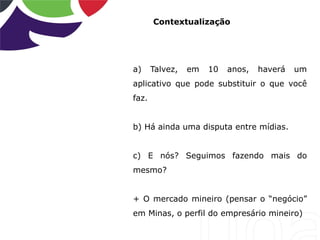 Contextualização
a) Talvez, em 10 anos, haverá um
aplicativo que pode substituir o que você
faz.
b) Há ainda uma disputa entre mídias.
c) E nós? Seguimos fazendo mais do
mesmo?
+ O mercado mineiro (pensar o “negócio”
em Minas, o perfil do empresário mineiro)
 