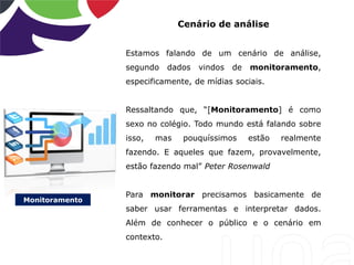 Monitoramento
Cenário de análise
Estamos falando de um cenário de análise,
segundo dados vindos de monitoramento,
especificamente, de mídias sociais.
Ressaltando que, “[Monitoramento] é como
sexo no colégio. Todo mundo está falando sobre
isso, mas pouquíssimos estão realmente
fazendo. E aqueles que fazem, provavelmente,
estão fazendo mal” Peter Rosenwald
Para monitorar precisamos basicamente de
saber usar ferramentas e interpretar dados.
Além de conhecer o público e o cenário em
contexto.
 