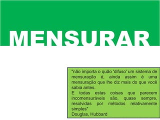 MENSURAR
"não importa o quão 'difuso' um sistema de
mensuração é, ainda assim é uma
mensuração que lhe diz mais do que você
sabia antes.
E todas estas coisas que parecem
incomensuráveis são, quase sempre,
resolvidas por métodos relativamente
simples"
Douglas, Hubbard
 