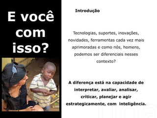 Introdução
Tecnologias, suportes, inovações,
novidades, ferramentas cada vez mais
aprimoradas e como nós, homens,
podemos ser diferenciais nesses
contexto?
A diferença está na capacidade de
interpretar, avaliar, analisar,
criticar, planejar e agir
estrategicamente, com inteligência.
E você
com
isso?
 