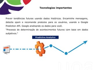 Predictive Analytics
Tecnologias importantes
Prever tendências futuras usando dados históricos. Encaminhe mensagens,
detecte spam e recomende produtos para os usuários, usando a Google
Prediction API. Google analisando os dados para você.
"Processo de determinação de acontecimentos futuros com base em dados
subjetivos."
 