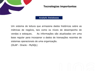 Analytic Databases
Tecnologias importantes
Um sistema de leitura que armazena dados históricos sobre as
métricas de negócio, tais como os níveis de desempenho de
vendas e estoques. As informações são atualizadas em uma
base regular para incorporar a dados de transações recentes de
sistemas operacionais de uma organização.
(OLAP - Oracle - MySQL)
 
