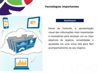 Dashboard
Tecnologias importantes
Painel de Controle, a apresentação
visual das informações mais importantes
e necessárias para alcançar um ou mais
objetivos de negócio, consolidadas e
ajustadas em uma única tela para fácil
acompanhamento do seu negócio.
 