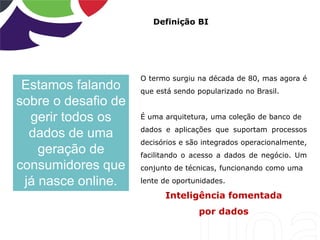 Definição BI
O termo surgiu na década de 80, mas agora é
que está sendo popularizado no Brasil.
É uma arquitetura, uma coleção de banco de
dados e aplicações que suportam processos
decisórios e são integrados operacionalmente,
facilitando o acesso a dados de negócio. Um
conjunto de técnicas, funcionando como uma
lente de oportunidades.
Inteligência fomentada
por dados
Estamos falando
sobre o desafio de
gerir todos os
dados de uma
geração de
consumidores que
já nasce online.
 