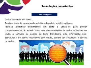 Text Analytics
Tecnologias importantes
Dados baseados em texto.
Analisar texto de pesquisa de opinião e descobrir insights valiosos.
Pode-se identificar sentimentos em texto e utilizá-los para prever
comportamentos. Ao extrair fatos, conceitos e relações de dados embutidos no
texto, o software de análise de texto transforma esta informação não-
estruturada em dados modelados que, então, podem ser vinculados a bancos
de dados.
 