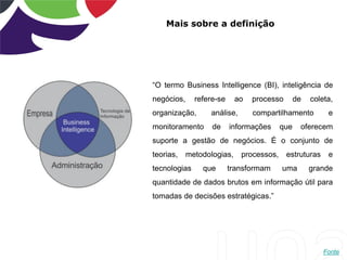 Mais sobre a definição
“O termo Business Intelligence (BI), inteligência de
negócios, refere-se ao processo de coleta,
organização, análise, compartilhamento e
monitoramento de informações que oferecem
suporte a gestão de negócios. É o conjunto de
teorias, metodologias, processos, estruturas e
tecnologias que transformam uma grande
quantidade de dados brutos em informação útil para
tomadas de decisões estratégicas.”
Fonte
 