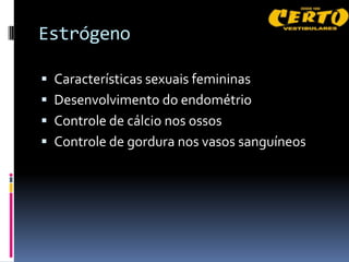 Estrógeno

 Características sexuais femininas
 Desenvolvimento do endométrio
 Controle de cálcio nos ossos
 Controle de gordura nos vasos sanguíneos
 
