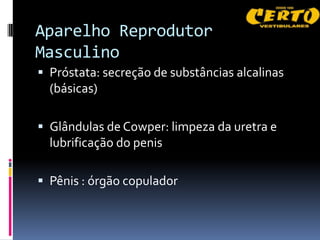 Aparelho Reprodutor
Masculino
 Próstata: secreção de substâncias alcalinas
  (básicas)

 Glândulas de Cowper: limpeza da uretra e
  lubrificação do penis

 Pênis : órgão copulador
 