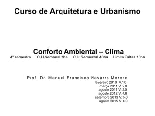 Curso de Arquitetura e Urbanismo
Conforto Ambiental – Clima
4º semestre C.H.Semanal 2ha C.H.Semestral 40ha Limite Faltas 10ha
P r o f . D r. M a n u e l F r a n c i s c o N a v a r r o M o r e n o
fevereiro 2010 V.1.0
março 2011 V. 2.0
agosto 2011 V. 3.0
agosto 2012 V. 4.0
setembro 2013 V. 5.0
agosto 2015 V. 6.0
 