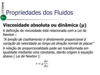 Viscosidade absoluta ou dinâmica (μ)
A definição de viscosidade está relacionada com a Lei de
Newton :
“A tensão de cisalhamento é diretamente proporcional à
variação da velocidade ao longo da direção normal às placas”
A relação de proporcionalidade pode ser transformada em
igualdade mediante uma constante, dando origem à equação
abaixo ( Lei de Newton ):
Propriedades dos Fluidos
 