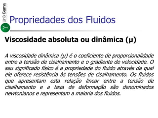Viscosidade absoluta ou dinâmica (μ)
A viscosidade dinâmica (μ) é o coeficiente de proporcionalidade
entre a tensão de cisalhamento e o gradiente de velocidade. O
seu significado físico é a propriedade do fluido através da qual
ele oferece resistência às tensões de cisalhamento. Os fluidos
que apresentam esta relação linear entre a tensão de
cisalhamento e a taxa de deformação são denominados
newtonianos e representam a maioria dos fluidos.
Propriedades dos Fluidos
 