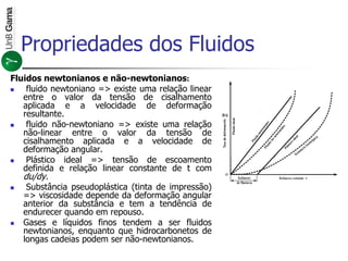 Fluidos newtonianos e não-newtonianos:
 fluido newtoniano => existe uma relação linear
entre o valor da tensão de cisalhamento
aplicada e a velocidade de deformação
resultante.
 fluido não-newtoniano => existe uma relação
não-linear entre o valor da tensão de
cisalhamento aplicada e a velocidade de
deformação angular.
 Plástico ideal => tensão de escoamento
definida e relação linear constante de t com
du/dy.
 Substância pseudoplástica (tinta de impressão)
=> viscosidade depende da deformação angular
anterior da substância e tem a tendência de
endurecer quando em repouso.
 Gases e líquidos finos tendem a ser fluidos
newtonianos, enquanto que hidrocarbonetos de
longas cadeias podem ser não-newtonianos.
Propriedades dos Fluidos
 