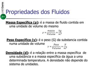 Massa Específica (ρ): é a massa de fluido contida em
uma unidade de volume do mesmo
Peso Específico (γ): é o peso (G) da substancia contida
numa unidade de volume
Densidade (d): é a relação entre a massa específica de
uma substância e a massa específica da água a uma
determinada temperatura. A densidade não depende do
sistema de unidades.
Propriedades dos Fluidos
 