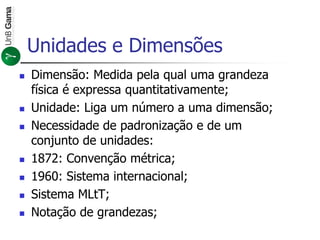 Unidades e Dimensões
 Dimensão: Medida pela qual uma grandeza
física é expressa quantitativamente;
 Unidade: Liga um número a uma dimensão;
 Necessidade de padronização e de um
conjunto de unidades:
 1872: Convenção métrica;
 1960: Sistema internacional;
 Sistema MLtT;
 Notação de grandezas;
 