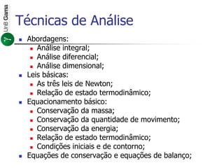 Técnicas de Análise
 Abordagens:
 Análise integral;
 Análise diferencial;
 Análise dimensional;
 Leis básicas:
 As três leis de Newton;
 Relação de estado termodinâmico;
 Equacionamento básico:
 Conservação da massa;
 Conservação da quantidade de movimento;
 Conservação da energia;
 Relação de estado termodinâmico;
 Condições iniciais e de contorno;
 Equações de conservação e equações de balanço;
 