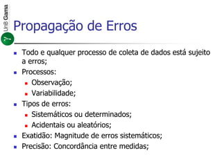 Propagação de Erros
 Todo e qualquer processo de coleta de dados está sujeito
a erros;
 Processos:
 Observação;
 Variabilidade;
 Tipos de erros:
 Sistemáticos ou determinados;
 Acidentais ou aleatórios;
 Exatidão: Magnitude de erros sistemáticos;
 Precisão: Concordância entre medidas;
 