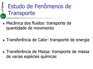 Estudo de Fenômenos de
Transporte
 Mecânica dos fluidos: transporte da
quantidade de movimento
 Transferência de Calor: transporte de energia
 Transferência de Massa: transporte de massa
de varias espécies químicas
 