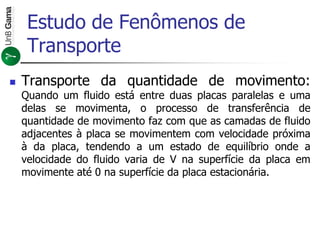 Estudo de Fenômenos de
Transporte
 Transporte da quantidade de movimento:
Quando um fluido está entre duas placas paralelas e uma
delas se movimenta, o processo de transferência de
quantidade de movimento faz com que as camadas de fluido
adjacentes à placa se movimentem com velocidade próxima
à da placa, tendendo a um estado de equilíbrio onde a
velocidade do fluido varia de V na superfície da placa em
movimente até 0 na superfície da placa estacionária.
 