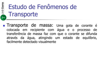 Estudo de Fenômenos de
Transporte
 Transporte de massa: Uma gota de corante é
colocada em recipiente com água e o processo de
transferência de massa faz com que o corante se difunda
através da água, atingindo um estado de equilíbrio,
facilmente detectado visualmente
 