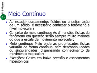 Meio Contínuo
 Ao estudar escoamentos fluidos ou a deformação
de um sólido, é necessário conhecer o fenômeno a
nível molecular?
 Conceito de meio contínuo: As dimensões físicas do
fenômeno em questão serão sempre muito maiores
do que a escala de movimento molecular;
 Meio contínuo: Meio onde as propriedades físicas
variarão de forma contínua, sem descontinuidades
ou singularidades, dispensando conhecimento de
movimento molecular;
 Exceções: Gases em baixa pressão e escoamentos
hipersônicos
 