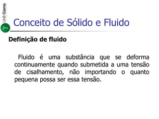 Conceito de Sólido e Fluido
Definição de fluido
Fluido é uma substância que se deforma
continuamente quando submetida a uma tensão
de cisalhamento, não importando o quanto
pequena possa ser essa tensão.
 