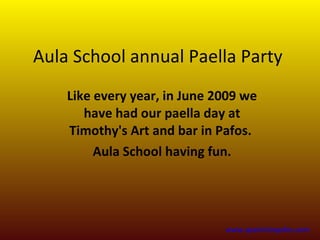 Aula School annual Paella Party
    Like every year, in June 2009 we
       have had our paella day at
    Timothy's Art and bar in Pafos.
         Aula School having fun.




                              www.spanishinpafos.com
 