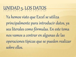 UNIDAD 5. LOS DATOS
Ya hemos visto que Excel se utiliza
principalmente para introducir datos, ya
sea literales como fórmulas. En este tema
nos vamos a centrar en algunas de las
operaciones típicas que se pueden realizar
sobre ellos.
 