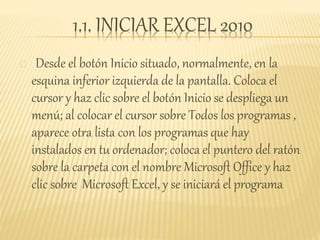 1.1. INICIAR EXCEL 2010
Desde el botón Inicio situado, normalmente, en la
esquina inferior izquierda de la pantalla. Coloca el
cursor y haz clic sobre el botón Inicio se despliega un
menú; al colocar el cursor sobre Todos los programas ,
aparece otra lista con los programas que hay
instalados en tu ordenador; coloca el puntero del ratón
sobre la carpeta con el nombre Microsoft Office y haz
clic sobre Microsoft Excel, y se iniciará el programa
 