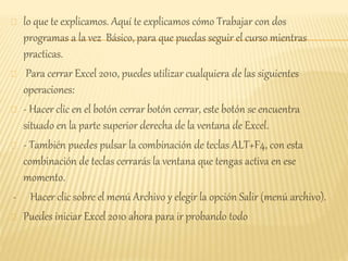 lo que te explicamos. Aquí te explicamos cómo Trabajar con dos
programas a la vez Básico, para que puedas seguir el curso mientras
practicas.
Para cerrar Excel 2010, puedes utilizar cualquiera de las siguientes
operaciones:
- Hacer clic en el botón cerrar botón cerrar, este botón se encuentra
situado en la parte superior derecha de la ventana de Excel.
- También puedes pulsar la combinación de teclas ALT+F4, con esta
combinación de teclas cerrarás la ventana que tengas activa en ese
momento.
- Hacer clic sobre el menú Archivo y elegir la opción Salir (menú archivo).
Puedes iniciar Excel 2010 ahora para ir probando todo
 