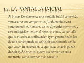 1.2. LA PANTALLA INICIAL
Al iniciar Excel aparece una pantalla inicial como ésta,
vamos a ver sus componentes fundamentales, así
conoceremos los nombres de los diferentes elementos y
será más fácil entender el resto del curso. La pantalla
que se muestra a continuación (y en general todas las
de este curso) puede no coincidir exactamente con la
que ves en tu ordenador, ya que cada usuario puede
decidir qué elementos quiere que se vean en cada
momento, como veremos más adelante
 
