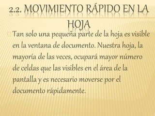 2.2. MOVIMIENTO RÁPIDO EN LA
HOJA
Tan solo una pequeña parte de la hoja es visible
en la ventana de documento. Nuestra hoja, la
mayoría de las veces, ocupará mayor número
de celdas que las visibles en el área de la
pantalla y es necesario moverse por el
documento rápidamente.
 