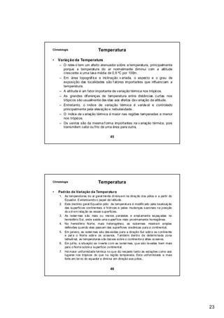 Climatologia                     Temperatura

•   Variação da Temperatura
     – O relev o tem um efeito atenuador sobre a temperatura, principalmente
       porque a temperatura do ar normalmente diminui com a altitude
       crescente a uma taxa média de 0,6 ºC por 100m.
     – Em área topográf ica e inclinação v ariada, o aspecto e o grau de
       exposição das localidades são f atores importantes que influenciam a
       temperatura.
     – A altitude é um fator importante de variação térmica nos trópicos.
     – As grandes dif erenças de temperatura entre distâncias curtas nos
       trópicos são usualmente dev idas aos efeitos da v ariação da altitude.
     – Entretanto, o índice de variação térmica é variáv el e controlado
       principalmente pela elevação e nebulosidade.
     – O índice de v ariação térmica é maior nas regiões temperadas e menor
       nos trópicos.
     – Os ventos são da mesma f orma importantes na v ariação térmica, pois
       transmitem calor ou frio de uma área para outra.

                                          45




Climatologia                     Temperatura

•   Padrão de Variação da Temperatura
     1. As temperaturas do ar geral mente di minuem na direç ão dos pólos e a partir do
        Equador. Evidenciando o papel da l atitude.
     2. Este declínio geral Equador-pólo da temperatura é modific ado pela localizaç ão
        das superfíci es continentais e hídricas e pelas mudanças s azonais na posição
        do s ol em relaç ão as essas s uperfícies.
     3. As isoter mas s ão mais ou menos paralelas e ampl amente es paç adas no
        hemisfério Sul, onde existe uma s uperfície mais proximamente homogênea.
     4. No hemisfério Norte, mais heterogêneo, as isotermas mostram amplas
        deflexões quando elas pass am das superfícies oceânicas para a continental.
     5. Em janeiro, as isoter mas são des viadas para a direção Sul sobr e os c ontinente
        e par a o Norte sobr e os oc eanos. T ambém dentro de determi nada zona
        latitudi nal, as temperaturas s ão bai xas sobre o continente e altas oc eanos.
     6. Em jul ho, a situação se i nverte c om as isoter mas, que são levadas bem mais
        para o Norte sobre a superfície continental.
     7. Há maior uniformidade térmica no que diz res peito tanto às estações c omo aos
        lugares nos trópicos do que na região temperada. Esta uniformidade e mais
        forte em tor no do equador e dimi nui em direção aos pólos,.


                                          46




                                                                                            23
 