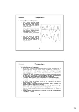 Climatologia                       Temperatura
•   Vari ação Sazon al na Tem per atura
     –   Como o aumento da latitude os dias
         se tornam mais longos durante o
         verão enquanto as noites tornam-se
         mais curtas. Durante o inverno a
         situação se inverte.
     –   Na zona equatorial e em grande parte
         dos tópicos, os dias e as noites são
         mais ou menos igual em duração,
         virtualmente durante todo ano.
     –   A amplitude anual de temperatura é
         menor em locais marítimos e maior
         em locais continentais.
     –   Isso ocorre porque a influência
         moderada do oceano sobre a
         temperatura nos continentes diminui
         como a crescente distâncias na
         direção do interior.




                                            49




Climatologia                       Temperatura
•   Variação Diurna na Temperatura
     –   Os proc essos que produz em saz onalidade nos val ores de temperatura do ar
         também explicam as variações diurnas , embora haja diferença quanto ao grau.
     –   Como o ciclo diário é mais curto que o ciclo anual, a penetração da energia
         solar na superfíci e é curta. Por isso a amplitude diur na na temperatur a é
         relativamente grande.
     –   A amplitude diur na da temperatura geralmente di minui do Equador em direção
         aos pólos . Iss o oc orre porque a variação diária na el evação do Sol é grande
         nas latitudes bai xas e raz oavelmente pequenas nas altas altitudes.
     –   A amplitude tér mica e menor sobr e os oceanos do que sobre os continentes .
     –   A amplitude diur na é i nfluenciada, em parte, pelas nuvens e pela quanti dade de
         umidade do ar.
     –   As nuvens reduze a insol ação durante o dia e aumentam a radiaç ão
         descendente do c éu à noite.
     –   Quanto menor a quantidade de vapor d’água menor será a irradiação que
         emana da superfíci e terres tre para o es paç o.
     –   Outros fatores que influenciam na amplitude diurna da temperatur a s ão:
         vel ocidade do vento e a capacidade conduti va da s uperfície.
     –   Sobre os oceanos a amplitude diurna de temperatura é menor 0,7 ºC que no
         continente.
     –   Nas área mais sec as da z ona tropical a amplitude diur na é tão grande que afeta
         a vida vegetal e ani mal.


                                            50




                                                                                             25
 