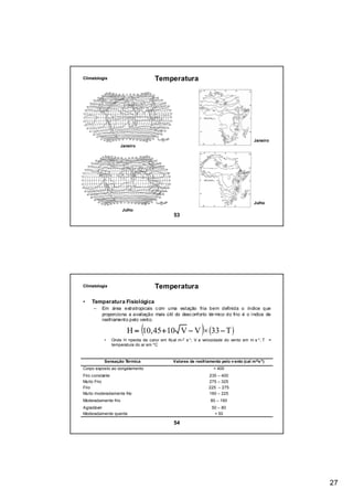 Climatologia                        Temperatura




                                                                                         Janeiro
                     Janeiro




                                                                                         Julho
                     Julho
                                              53




Climatologia                        Temperatura

•   Temperatura Fisiológica
     –   Em área extratropicais c om uma estação fria bem definida o índice que



                               (                            )
         proporciona a avaliação mais útil do desc onforto tér mico do frio é o índice de
         resfriamento pelo vento.

                        H = 10,45 +10 V − V × (33 − T )
          •    Onde H =perda de calor em Kcal m-2 s-1 ; V a velocidade do vento em m s -1 ; T =
               temperatura do ar em ºC



          Sensação Térmica                   Valores de resfriamento pelo v ento (cal m-2 s-1 )
Corpo exposto ao congelamento                                      > 400
Frio constante                                                  235   – 400
Muito Frio                                                      275   – 325
Frio                                                            225   – 275
Muito moderadamente frio                                        160   – 225
Moderadamente frio                                               80 – 160
Agradável                                                         50 – 80
Moderadamente quente                                               < 50

                                              54




                                                                                                   27
 