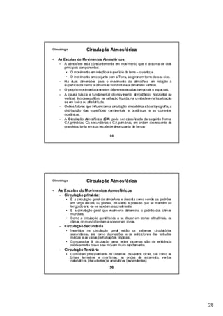 Climatologia            Circulação Atmosférica

•   As Escalas do Movimentos Atmosféricos
    – A atmosfera está constantemente em movimento que é a soma de dois
        principais componentes:
         • O movimento em relação a superfície da terra – o vento; e
         • O movimento em conjunto com a Terra, ao girar em torno de seu eixo.
     – Há duas dimensões para o movimento da atmosfera em relação à
        superfície da Terra: a dimensão horizontal e a dimensão vertical.
     – O próprio movimento ocorre em diferentes escalas temporais e espaciais.
     – A causa básica e fundamental do mov imento atmosférico, horizontal ou
        vertical, é o desequilíbrio na radiação líquida, na umidade e na localização
        se em baixa ou alta latitude.
    – Outros fatores que influenciam a circulação atmosférica são a topografia, a
        distribuição das superfícies continentais e oceânicas e as correntes
        oceânicas.
     – A Circulação Atmosférica (CA) pode ser classificada da seguinte forma:
        CA primárias; CA secundárias e CA primárias, em ordem decrescente de
        grandeza, tanto em sua escala de área quanto de tempo

                                        55




Climatologia            Circulação Atmosférica

•   As Escalas do Movimentos Atmosféricos
    – Circulação primária:
          • É a circulação geral da atmosfera e descrita como sendo os padrões
            em larga escala, ou globais, de vento e pressão que se mantêm ao
            longo do ano ou se repetem sazonalmente.
          • É a circulação geral que realmente determina o padrão dos climas
            mundiais.
          • Como a circulação geral tende a se dispor em zonas latitudinais, os
            climas do mundo tendem a ocorrer em zonas.
     – Circulação Secundária
          • Inseridos na circulação geral estão os sistemas circulatórios
            secundários, tais como depressões e os anticiclones das latitudes
            médias e as várias perturbações tropicais.
          • Comparados ã circulação geral estes sistemas são de existência
            relativamente breve e se movem muito rapidamente.
     – Circulação Terciária
          • Consistem principalmente de sistemas de ventos locais, tais como as
            brisas terrestres e marítimas, as ondas de sotavento, ventos
            catabáticos (decadentes) e anabáticos (ascendentes).
                                        56




                                                                                       28
 