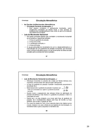 Climatologia              Circulação Atmosférica

•   As Escalas do Movimentos Atmosféricos
    – Circulação Terciária (continuação...)
          • Este sistema circulatório é precisamente localizados, sendo
            amplamente controlados por fatores locais, e seus períodos de
            existência são consideravelmente mais curtos do que os do sistemas
            secundários de circulação.
•   Leis do Movimento Horizontal
     – Há quatro principais fatores que controlam o movimento horizontal
       do ar próximo a superfície terrestre:
          1.   A força do gradiente de pressão;
          2.   A força de Coriolis;
          3.   A aceleração centrípeta; e
          4.   A força de fricção.
     – A causa primordial do movimento do ar é o desenvolvimento e a
       manutenção de um gradiente de pressão horizontal, que funciona
       como a força motivadora para o ar se movimentar de áreas de alta
       pressão para as áreas de menor pressão.

                                           57




Climatologia              Circulação Atmosférica

•   Leis do Movimento Horizontal (continuação...)
     – Diferenças horizontais na pressão são criadas por fatores térmicos e/ou
       mecânicos, embora estes nem sempre sejam distinguíveis.
     – A f orça do gradiente de pressão é também inversamente proporcional à
       densidade do ar.
                                                                            1 dρ
     – Matematicamente o gradiente de pressão é expresso por:
                                                                        −
          Onde: ρ é a densidade do ar; dρ/dn é o gradiente de pressão
          horizontal.
                                                                            ρ dn
     –   Quanto menor o espaçamento das isóbaras (linhas de delimitação da
         pressão atmosférica), mais intenso é o gradiente de pressão e maior é a
         velocidade do vento.
     –   Desde que o ar seja obrigado a se mover pela f orça do gradiente de
         pressão, ele é imediatamente afetado pela força de Coriolis ou força
         def letora, que se deve à rotação da Terra.
     –   Por causa da rotação da Terra, há um aparente desvio dos objetos que se
         movem, inclusive o ar, para a direita de sua trajetória de movimentação, no
         hemisfério Norte e para a esquerda no hemisfério Sul.


                                           58




                                                                                       29
 